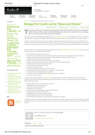 Bookmark this page Rate this article 0 Comments Related content
T
Like this? Tweet it to your followers!
Like this? Let your friends know now!
Home Blog Managed File Transfer and the "Subservient Chicken"
Managed File Transfer and the "Subservient Chicken"
he other day a friend at a biotech company asked me how Safe-T differed from other managed file
transfer solutions. While I talked a lot about flexibility and extensibility, I couldn't find a nice analogy...
until now. And it's Burger King's Subservient Chicken.
Why? Because we deliver MFT the way you like it. Safe-T's Unified Platform architecture was designed from the get-go to be flexible
and extensible. This allows you to configure your Safe-T solution the way you like it, so it precisely fits the needs of your business.
So where do you want to locate your Safe-T server? Maybe inside your network where it's most secure? Or in your DMZ so no third-
parties can cross the firewall? We might have our preference, even a strong one, but at the end of the day the choice is yours. And you
want to use a reverse proxy? Sure, which one? Ours, Cisco's, Microsoft's or Juniper's? Again, it's your choice. MFT the way you like it.
While we might not have a configurable system parameter for each of the Subservient Chicken's 300 commands, we do have a lot of
them (sorry, we've never counted). Here's a partial list:
Where the Safe-T server sits on your network
The minimum size for attachments to be sent through Safe-T (actually you can send all attachments through Safe-T)
Whether you can send a "megamail" from Outlook, a Web interface or a Windows Explorer extension
Where attachments are stored on your network
Where incoming files from third-parties are stored on your network
Whether one-time passwords are optional or mandatory for downloading an attachment
Whether emails and/or attachments are encrypted
How many times a file can be downloaded
How long a link to a file is valid
How much bandwidth is allocated to Safe-T file transfers
Whether you get a delivery confirmation and or whether it's via email or SMS
How often Safe-T automatically cleans up stored files
What types of files can be transferred by individual employees or workgroups
And many, many, many more
Complementary to Safe-T's flexibility is its extensibility. Our Unified Platform architecture offers hooks and other mechanisms--
including an open API--for adding new capabilities to Safe-T without time-consuming or costly changes to the system. Benefits of
Safe-T's extensibility include:
Adding support for new or custom protocols within hours
Integrating with LDAP and Active Directory
Supporting a variety of proxy servers
Integrating with DLP solutions
Easily creating new tasks or triggers for automatic file transfers
Building your own file transfer user interface
Integrating Safe-T into corporate portals or Intranets
Easily integrating with your ERP and CRM solutions
Easily integrating with existing IT solutions whether home-grown or third-party
In other words, Safe-T is a hub for managed file transfer. It controls the file transfer, but let's you decide the rest... whether it's system
parameters, policies or integrating it with other tools and solutions that you've already got in place. Simply put, Safe-T delivers MFT as
you like it.
Written on Wednesday, 26 May 2010 00:00 by Louis Gordon
Viewed 609 times so far.
Published in Blog / Blog
Tag Cloud
Business Users
Enterprise
File
Transfer File
Storage File
Transfer
Optimization
Flexible FTP
Large File
Transfer
Managed
File
Transfer
Management
MFT Outlook Plugin
Quick Implementation
Secure File
Transfer Simple
Unified Platform
Most Popular Posts
A Digital Breakwater for the
Digital Tsunami
Looking for the right secure
managed file transfer (MFT)
solution? Part 1 of 3
Looking for the right secure
managed file transfer (MFT)
solution? Part 3 of 3
Looking for the right secure
managed file transfer (MFT)
solution? Part 2 of 3
Managed File Transfer and
the "Subservient Chicken"
Subscribe to
Blog Feed
RSS
Sunday, 24 October 2010
For IT It's MFT.
For Everyone Else...It's Email™
Corporate Support Sitemap Careers
Home
site frontpage
Products
get the details
Customers
our successes
Blog
secure file transfer
Partners
worldwide reach
Newsroom
all the latest
Contact
get in touch
search...
24/10/2010 Managed File Transfer and the "Subser…
safe-t.com/managed-file-transfer-and-… 1/2
 