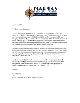 August 25, 2011
To Whom it May Concern:
I highly recommend Lesley Marr as a candidate for employment. Lesley was
employed by Naples Transportation, Tours and Event Planning as Director of Sales
and Operations from January 2006 till July 2009. Lesley was responsible for
managing the day-to-day operations for all divisions of NTT with annual sales of $8
million. She designed & drafted training manuals, client presentations, business
plan objectives, annual revenue goals and budgets. She tracked operation budgets
and sales goals maintaining divisions within budget parameters.
Lesley has excellent communication skills. In addition, she is extremely organized,
reliable, creative and computer literate. Her leadership abilities ensure that the job
gets done. Lesley has excellent decision making abilities and was instrumental in
maintaining and implementing the standards for the quality of work that our
company is now known for.
I firmly believe that Lesley will prove to be an asset for your organization. Her
creative ideas and pro-active measures will definitely benefit your destination
management team. In the future, if I can be of any assistance in giving more
information about Lesley, please feel free to contact me.
Sincerely,
Randall Smith
CEO
Naples Transportation, Tours & Event Planning
 