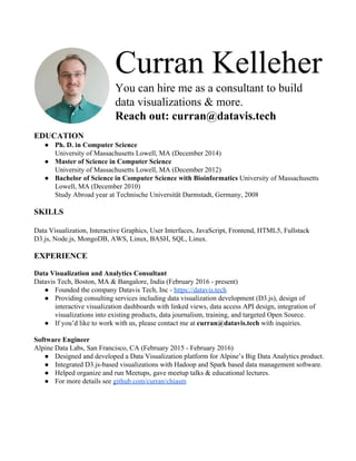 Curran Kelleher 
You can hire me as a consultant to build 
data visualizations & more. 
Reach out: curran@datavis.tech 
 
EDUCATION 
● Ph. D. in Computer Science 
University of Massachusetts Lowell, MA (December 2014) 
● Master of Science in Computer Science 
University of Massachusetts Lowell, MA (December 2012) 
● Bachelor of Science in Computer Science with Bioinformatics ​University of Massachusetts 
Lowell, MA (December 2010) 
Study Abroad year at Technische Universität Darmstadt, Germany, 2008 
 
SKILLS 
 
Data Visualization, Interactive Graphics, User Interfaces, JavaScript, Frontend, HTML5, Fullstack 
D3.js, Node.js, MongoDB, AWS, Linux, BASH, SQL, Linux. 
 
EXPERIENCE 
 
Data Visualization and Analytics Consultant 
Datavis Tech, Boston, MA & Bangalore, India (February 2016 ­ present) 
● Founded the company Datavis Tech, Inc ­ ​https://datavis.tech 
● Providing consulting services including data visualization development (D3.js), design of 
interactive visualization dashboards with linked views, data access API design, integration of 
visualizations into existing products, data journalism, training, and targeted Open Source. 
● If you’d like to work with us, please contact me at ​curran@datavis.tech​ with inquiries. 
 
Software Engineer 
Alpine Data Labs, San Francisco, CA (February 2015 ­ February 2016) 
● Designed and developed a Data Visualization platform for Alpine’s Big Data Analytics product. 
● Integrated D3.js­based visualizations with Hadoop and Spark based data management software. 
● Helped organize and run Meetups, gave meetup talks & educational lectures. 
● For more details see ​github.com/curran/chiasm 
 
 
 
 
 