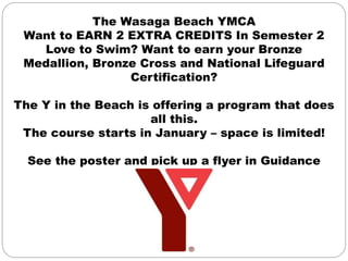The Wasaga Beach YMCA
Want to EARN 2 EXTRA CREDITS In Semester 2
Love to Swim? Want to earn your Bronze
Medallion, Bronze Cross and National Lifeguard
Certification?
The Y in the Beach is offering a program that does
all this.
The course starts in January – space is limited!
See the poster and pick up a flyer in Guidance
 