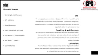 We can supply, install, commission and support UPS from the smallest KVA up to
multiple MVA across all brands and manufacturers. So whether it’s stand-alone,
parallel redundant or a complete standby power system you need, we have the
expertise to deliver the right solution for you
We can carry out all maintenance, repairs and services on all makes of engine,
alternators, fuel tanks and exhaust systems as well as all makes and types of
generator control systems and LV/HV panels. We also offer great benefits to
contract customers
We can offer you and your business a large selection of generator sets from
5KVA to 3MW diesel, petrol or gas powered standby sets or peak lopping systems
as well as portable generators for home and industrial use.
UPS
Servicing & Maintenance
Generators
• Servicing & Maintenance
• UPS Solutions
• New Generators
• Used Generators & Spares
• Installation & Commissioning
• Refurbish & Overhaul
• Control Panels
Generator Services
 