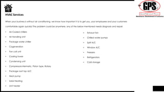 • Air Cooled chillers
• Air Handling Unit
• Package water chiller
• Cogeneration
• Fan coil unit
• Cooling tower
• Condensing unit
• Compressors-Hermetic, Piston type, Rotary
• Package roof top A/C
• Heat pump
• Solar Heating
• Unit heater
HVAC Services
• Exhaust fan
• Chilled water pumps
• Split A/C
• Window A/C
• Freezers
• Refrigerators
• Cold storage
When your business is without air conditioning, we know how important it is to get you, your employees and your customers
comfortable again quickly! The problem could be anywhere, any of the below mentioned needs diagnosis and repair:
 