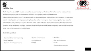 That's why when you call GPS you can be sure that you are reaching a professional who has the expertise and experience
required to provide you with a comprehensive analysis of your problem and fix it right the first time.
The technician deployed by the GPS will be responsible for periodic preventive maintenance of A/C installed at the premises in
order to make it possible for their proper working. They will be called in emergency at any time during office hours and after
office time for which permission is required either from admin or from authorities of concerned premises. The GPS has a senior
supervisor for the department controlling supervisors as well as technicians in their respective zones in order to make our services
better than any other company in market today.
HVAC Services
• Breakdown Maintenance
• Air Flow Balancing
• Training
• Reporting
• 24/7 Technical Support
• Audits
• Procurement of spare parts
Our HVAC Scope of Work:
• Operations & Maintenance planning
• HVAC Operations
• Planned & Predictive Maintenance
 