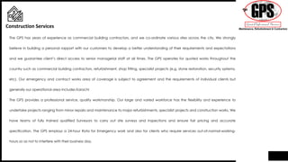 The GPS has years of experience as commercial building contractors, and we co-ordinate various sites across the city. We strongly
believe in building a personal rapport with our customers to develop a better understanding of their requirements and expectations
and we guarantee client’s direct access to senior managerial staff at all times. The GPS operates for quoted works throughout the
country such as commercial building contractors, refurbishment, shop fitting, specialist projects (e.g. stone restoration, security systems,
etc). Our emergency and contract works area of coverage is subject to agreement and the requirements of individual clients but
generally our operational area includes Karachi
The GPS provides a professional service, quality workmanship. Our large and varied workforce has the flexibility and experience to
undertake projects ranging from minor repairs and maintenance to major refurbishments, specialist projects and construction works. We
have teams of fully trained qualified Surveyors to carry out site surveys and inspections and ensure fair pricing and accurate
specification. The GPS employs a 24-hour Rota for Emergency work and also for clients who require services out-of-normal-working-
hours so as not to interfere with their business day.
Construction Services
 