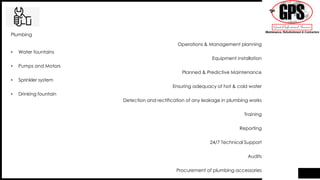• Water fountains
• Pumps and Motors
• Sprinkler system
• Drinking fountain
Plumbing
Operations & Management planning
Equipment installation
Planned & Predictive Maintenance
Ensuring adequacy of hot & cold water
Detection and rectification of any leakage in plumbing works
Training
Reporting
24/7 Technical Support
Audits
Procurement of plumbing accessories
 
