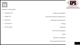 • Passenger Lifts
• Freight Lifts
• Escalators
• Capsule Lifts
• Moving walks
Elevators and Escalators
Equipment installation
Planned & Predictive Maintenance
Breakdown Maintenance
Training
Reporting
24/7 Technical Support
Audits
Statutory compliance
Procurement of spare parts
 