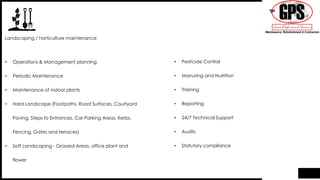 • Operations & Management planning
• Periodic Maintenance
• Maintenance of indoor plants
• Hard Landscape (Footpaths, Road Surfaces, Courtyard
Paving, Steps to Entrances, Car Parking Areas, Kerbs,
Fencing, Gates and terraces)
• Soft Landscaping - Grassed Areas, office plant and
flower
Landscaping / horticulture maintenance
• Pesticide Control
• Manuring and Nutrition
• Training
• Reporting
• 24/7 Technical Support
• Audits
• Statutory compliance
 