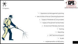 Fumigation
• Operations & Management planning
• Use of state-of-the-art Cleaning Equipment
• Supply of Materials & Consumables
• Supply of Equipment & Machinery
• Environment Friendly chemicals
• Training
• Reporting
• 24/7 Technical Support
• Audits
• Implementation of HSE policy
 