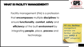 1
WHATISFACILITY MANAGEMENT?
Facility management (FM) is a profession
that encompasses multiple disciplines to
ensure functionality, comfort, safety and
efficiency of the built environment by
integrating people, place, process and
technology.
All the facilities
management
services are
further classified
into HARD &
SOFT categories.
 