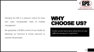16
In this section learn more about how we stay
different among our competitors.
WHY
CHOOSE US?
Choosing the GPS is a premium choice for those
who value unsurpassable need of facilities
management.
We guarantee a 99.99% run-time of your facility by
deploying our technical & human resources to
maintain the processes.
 