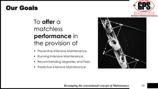 To offer a
matchless
performance in
the provision of
Our Goals
 Preventive Intensive Maintenance.
 Running Intensive Maintenance.
 Recommending Upgrades and Fixes.
 Predictive Intensive Maintenance.
19Revamping the conventional concept of Maintenance
 