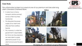 Case Study
This unfortunate incident occurred at one of our premium and decade long
client, Standard Chartered Bank.
 In early hours a heavy
transport vehicle rammed
across a Pole-mounted
transformer.
• This disrupted the power
supply of our client and
affected their workflow
heavily.
• This, however, is under the
government’s responsibility
but since we stay prepared,
we were able to supply
alternative power to our
client and ensured the job’s
done. Revamping the conventional concept of Maintenance
Before
23
 