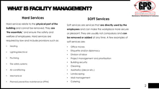 2
WHATISFACILITY MANAGEMENT?
Hard Services
Hard services relate to the physical part of the
building and cannot be removed. They are
‘the essentials,’ and ensure the safety and
welfare of employees. Hard services are
required by law and include provisions such as:
• Heating
• Lighting/electrical
• Plumbing
• Fire safety systems
• Air conditioning
• Mechanical
• Planned preventive maintenance (PPM)
SOFT Services
Soft services are services that are directly used by the
employees and can make the workplace more secure
or pleasant. They are usually not compulsory and can
be removed or added at any time. A few examples of
soft services are:
• Office moves
• Etiquette and/or diplomacy
• Division of labor
• Project management and prioritization
• Building security
• Cleaning
• Aesthetics (decor etc.)
• Landscaping
• Mail management
• Catering
 