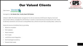 Our Valued Clients
Client Name:
Managed by : Mr. Bahadur Sher, Country Head, SCB Pakistan
Initiated in 2008, GPS offered facility management for only four branches of SCB Karachi. Rigorous hard-work
and constant delivery compelled the administration to awards us more branches & we became the main vendor
for Electrical, Generator and Civil-work covering 89 Branches until 2016 for South SCB, including Sukkar, Larkana too.
During this tenure we facilitated them by providing:
• Electrical consultation
• PMT Installation
• Meter Installation
• HT/ LT Cable
• Load Enhancement Regulation
• Technical/Legal Consultancy
• General Order Supply
 