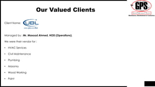 Our Valued Clients
Client Name:
Managed by : Mr. Masood Ahmed, HOD (Operations).
We were their vendor for :
• HVAC Services
• Civil Maintenance
• Plumbing
• Masonry
• Wood Working
• Paint
 