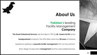 The Great Professional Services was founded in 1997 by Mr. Azeem Ud Din and is
headquartered in Karachi. The GPS offers more than 20 years of intensive
experience dealing in corporate facility management with turn key solutions’
(from design to execution) management and the value-added services.
Pakistan’s leading
Facility Management
Company
About Us
25
 