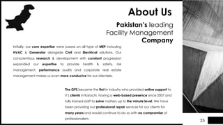 Pakistan’s leading
Facility Management
Company
About Us
25
Initially, our core expertise were based on all type of MEP including
HVAC & Generator alongside Civil and Electrical solutions. Our
conscientious research & development with constant progression
expanded our expertise to provide health & safety, risk
management, performance audits and corporate real estate
management makes us even more conducive for our clientele.
The GPS became the first in industry who provided online support to
it’s clients in Karachi, having a web-based presence since 2007 and
fully trained staff to solve matters up to the minute level. We have
been providing our professional repair services for our clients for
many years and would continue to do so with no compromise of
professionalism.
 