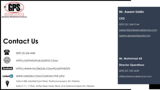 Contact Us
WWW.LINKEDIN.COM/COMPANY/THE-GPS/
HTTPS://WWW.FACEBOOK.COM/PG/GETTHEGPS
HTTPS://GETTHEGPS.BLOGSPOT.COM/
Suite # 428, Industrial Town Plaza, Shahra-e-Liauqaut, Khi, Pakistan
0092 (3) 246 4440
Suite # 111, 1st Floor, Al-Fiza Glass Tower, Block 10-A Gulshan-e-Iqbal, Khi, Pakistan
Mr. Azeem Uddin
CEO
0092 331 244 9144
azeem@professionalsservice.com
azeem.greatps@gmail.com
Mr. Muhmmad Ali
Director Operations
0092 331 253 3639
ali@professionalsservice.com
 