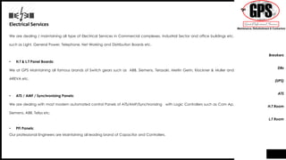 Electrical Services
We are dealing / maintaining all type of Electrical Services in Commercial complexes, Industrial Sector and office buildings etc.
such as Light, General Power, Telephone, Net Working and Distribution Boards etc.
• H.T & L.T Panel Boards:
We at GPS Maintaining all famous brands of Switch gears such as ABB, Siemens, Terasaki, Merlin Gerin, Klockner & Muller and
AREVA etc.
• ATS / AMF / Synchronizing Panels:
We are dealing with most modern automated control Panels of ATS/AMF/Synchronizing with Logic Controllers such as Com Ap,
Siemens, ABB, Tellys etc.
• PFI Panels:
Our professional Engineers are Maintaining all leading brand of Capacitor and Controllers.
Breakers
DBs
(UPS)
ATS
H.T Room
L.T Room
 