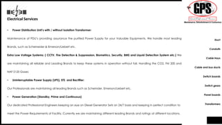 Electrical Services
• Power Distribution Unit’s with / without Isolation Transformer:
Maintenance of PDU’s providing assurance the purified Power Supply for your Valuable Equipments. We handle most leading
Brands, such as Scheineider & Emerson/Liebert etc.
Extra Low Voltage Systems: ( CCTV, Fire Detection & Suppression, Biometrics, Security, BMS and Liquid Detection System etc.) We
are maintaining all reliable and Leading Brands to keep these systems in operation without fail. Handling the CO2, FM 200 and
NAF S125 Gases
• Uninterruptable Power Supply (UPS), STS and Rectifier:
Our Professionals are maintaining all leading Brands such as Scheinider, Emerson/Liebert etc.
• Power Generation (Standby, Prime and Continuous)
Our dedicated Professional Engineers keeping an eye on Diesel Generator Sets on 24/7 basis and keeping in perfect condition to
meet the Power Requirements of Facility. Currently we are maintaining different leading Brands and ratings at different locations.
Duct
Conduits
Cable trays
Cable and bus ducts
Switch boards
Switch gears
Panel boards
Transformers
 