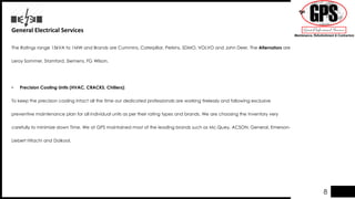 General Electrical Services
The Ratings range 15kVA to 1MW and Brands are Cummins, Caterpillar, Perkins, SDMO, VOLVO and John Deer. The Alternators are
Leroy Sommer, Stamford, Siemens, FG Wilson.
• Precision Cooling Units (HVAC, CRACKS, Chillers):
To keep the precision cooling intact all the time our dedicated professionals are working tirelessly and following exclusive
preventive maintenance plan for all individual units as per their rating types and brands. We are choosing the Inventory very
carefully to minimize down Time. We at GPS maintained most of the leading brands such as Mc.Quey, ACSON, General, Emerson-
Liebert Hitachi and Daikool.
8
 
