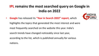 IPL remains the most searched query on Google in
India on 2022
• Google has released its “Year in Search 2022” report, which
highlights the topics that generated the most interest and were
most frequently searched on the website this year. India’s
search trends have changed noticeably since last year,
according to the list, which is published annually for various
nations.
 