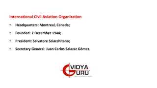 International Civil Aviation Organization
• Headquarters: Montreal, Canada;
• Founded: 7 December 1944;
• President: Salvatore Sciacchitano;
• Secretary General: Juan Carlos Salazar Gómez.
 