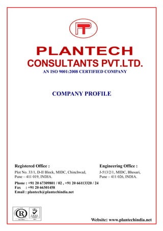 PLANTECH
CONSULTANTS PVT.LTD.
AN ISO 9001:2008 CERTIFIED COMPANY
COMPANY PROFILE
Registered Office :
Plot No. 33/1, D-II Block, MIDC, Chinchwad,
Pune – 411 019, INDIA.
Engineering Office :
J-513/2/1, MIDC, Bhosari,
Pune – 411 026, INDIA.
Phone : +91 20 67309801 / 02 , +91 20 66113320 / 24
Fax : +91 20 66301458
Email : plantech@plantechindia.net
Website: www.plantechindia.net
 