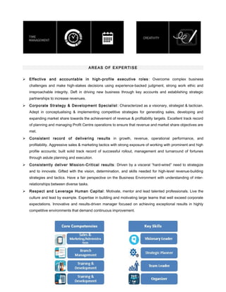 AREAS OF EXPERTISE
 Effective and accountable in high-profile executive roles : Overcome complex business
challenges and make high-stakes decisions using experience-backed judgment, strong work ethic and
irreproachable integrity. Deft in driving new business through key accounts and establishing strategic
partnerships to increase revenues.
 Corporate Strategy & Development Specialist: Characterized as a visionary, strategist & tactician.
Adept in conceptualising & implementing competitive strategies for generating sales, developing and
expanding market share towards the achievement of revenue & profitability targets. Excellent track record
of planning and managing Profit Centre operations to ensure that revenue and market share objectives are
met.
 Consistent record of delivering results in growth, revenue, operational performance, and
profitability. Aggressive sales & marketing tactics with strong exposure of working with prominent and high
profile accounts; built solid track record of successful rollout, management and turnaround of fortunes
through astute planning and execution.
 Consistently deliver Mission-Critical results: Driven by a visceral “hard-wired” need to strategize
and to innovate. Gifted with the vision, determination, and skills needed for high-level revenue-building
strategies and tactics. Have a fair perspective on the Business Environment with understanding of inter-
relationships between diverse tasks.
 Respect and Leverage Human Capital: Motivate, mentor and lead talented professionals. Live the
culture and lead by example. Expertise in building and motivating large teams that well exceed corporate
expectations. Innovative and results-driven manager focused on achieving exceptional results in highly
competitive environments that demand continuous improvement.
 