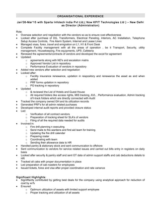 ORGANISATIONAL EXPERIENCE
Jan’08-Mar’15 with Sparta Infotech India Pvt Ltd,( Now KPIT Technologies Ltd ) – New Delhi
as Director (Administration)
Role:
• Oversaw selection and negotiation with the vendors so as to ensure cost effectiveness
• Looked after purchase of DG, Transformers, Electrical Paneling, Interiors, AC Installation, Telephone
Setup Access Controls, Fire Alarm System, Internet and Lease Lines
• Managed visas, forex, travel and emigration on L1, H1 & Front Desk
• Complete Facility management with all the areas of operation , be it Transport, Security, utility
management, Housekeeping, Fire equipments, UPS ,Cafeteria
• Renewed the agreements/contracts of vendors and developed the excel for agreement
• Updated:
o agreements along with ND's and escalation matrix
o Approved Vendor List in repository
o Performance Evaluation of vendors in repository
• Added new vendors after selection and negotiation
• Looked after:
o Facility insurance renewance, updation in respository and renewance the asset as and when
added
o PRF forms updation in repository
o PO tracking in repository
• Updated
o & reviewed the List of Hotels and Guest House
o All required folders like access rights, MIS tracking, AVL , Performance evaluation, Admin tracking
of I-track folders which are directly connected with Audit
• Tracked the company owned GH and its utilization records
• Generated PRF's for all admin related puchases
• Developed internal audit reports and provided closure status
• Led:
o Verification of all contract vendors
o Preparation of tracking sheet for SLA's of vendors
o Filing of all the required data needed for audits
• Involved in:
o Fire drill planning n executing
o Send mails to fire wardens and first aid team for training
o Updating the fire drill calender
o Preparing roster
o Coordinating with team
o Sending their allowance data to HR
• Handled pantry & stationary stock and sent communication to offshore
• Sent communication to vendors for service related issues and carried out bills entry in registers on daily
basis
• Looked after security & pantry staff and sent OT data of admin support staffs and cab deductions details to
HR
• Tracked all cabs with proper documentation in place
• Led preparation of cab roasters for employees
• Issued tickets, forex and visa after proper coordination and rate variance
Significant Highlights:
• Signififactly contributed by getting best deals for the company using analytical approach for reduction of
cost by xx%
• Ensured:
o Optimum utilization of assets with limited support employee
o Proper tracking and utilization of all assets
 