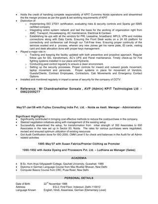 • Holds the credit of handling complete responsibility of KPIT Cummins Noida operations and streamlined
the the merger process as per the goals & set working requirements of KPIT
• Distinction of:
o Implementing ISO 27001 certification, evaluating risks & security controls and Sparta got ISMS
certified company
o Integrating entire system network and laid the basis for the working of organization right from
AMC, Transport, Housekeeping, AC maintenance, Electrical & Canteen
o Establishing tie ups with all the vendors for PRI, Leasaline, broadband, MPLS, VPN and mobiles
connections along with Data Cards. Ensuring the Front Desk works on a 24 X5 platform for
connectivity and conference call through our Toll-Free lines. Ensuring proper continuity of the
services availed and a process, wherein any new Joinee get his name plate, ID cards, visiting
card and desk allocation done with proper keys management.
• Played a major role in:
o Tracking and keeping the facility updated with both preventive and proactive approach. Regular
follow ups for DG, transformers, AC’s UPS and Panel maintenance. Timely check-up for Fire
fighting systems installed in our place and Hydrants.
o Conducting pest control regularly to ensure a clean environment.
o Setting up the security processes. Proper controls for inward and outward goods movement,
laptop movement and personals. Proper systems in place for movement of Vendors,
Guests/Clients, Contract Employees, Contractors, Cab Movements and Emergency Contact
Options
• Installed and monitored regularly in impart a sense of security for the company of CCTV
• Reference : Mr Chandrashekhar Sonsale , AVP (Admin) KPIT Technologies Ltd -
09822009277
May’07-Jan’08 with Fujitsu Consulting India Pvt. Ltd. - Noida as Asstt. Manager - Administration
Significant Highlights:
• Significantly contributed in bringing cost effective methods to reduce the cost/purchase in the company.
• Steered negotiation initiatives along with management of the existing setup
• Successfully streamlined the setup, for transformation from initial strength of 300 Associates to 600
Associates in the new set up in Sector 63, Noida. The rates for various purchases were negotiated,
revised and ensured optimum utilization of existing resources
• Got Audit Certification done for ISO 2000, CMM Level 5 for check and balances in the Audit for all Admin
related activities
1995–May’07 with Susan Fabrics/Premier Clothing as Promoter
1990-1992 with Asoka Dyeing and Processors Pvt. Ltd. – Ludhiana as Manager (Sales)
ACADEMIA
• B.Sc. from Arya Vidyapeeth College, Gauhati University, Guwahati: 1989
• Diploma in German Language Course from Max Muellar Bhavan, New Delhi
• Computer Basics Course from CRC, Pusa Road, New Delhi
PERSONAL DETAILS
Date of Birth 22
nd
November 1966
Address EG-2, First Floor, Inderpuri, Delhi-110012
Language Known English, Hindi, Assamese, German (Elementary Level)
 