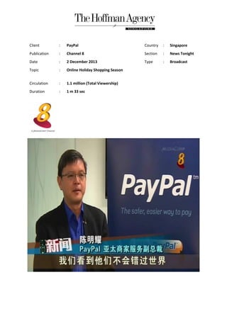 Client

:

PayPal

Country

:

Singapore

Publication

:

Channel 8

Section

:

News Tonight

Date

:

2 December 2013

Type

:

Broadcast

Topic

:

Online Holiday Shopping Season

Circulation

:

1.1 million (Total Viewership)

Duration

:

1 m 33 sec

 