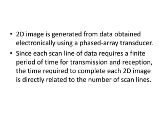 • 2D image is generated from data obtained
electronically using a phased-array transducer.
• Since each scan line of data requires a finite
period of time for transmission and reception,
the time required to complete each 2D image
is directly related to the number of scan lines.
 
