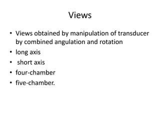 Views
• Views obtained by manipulation of transducer
by combined angulation and rotation
• long axis
• short axis
• four-chamber
• five-chamber.
 