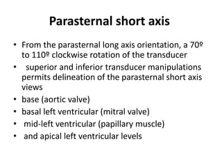 Parasternal short axis
• From the parasternal long axis orientation, a 70º
to 110º clockwise rotation of the transducer
• superior and inferior transducer manipulations
permits delineation of the parasternal short axis
views
• base (aortic valve)
• basal left ventricular (mitral valve)
• mid-left ventricular (papillary muscle)
• and apical left ventricular levels
 