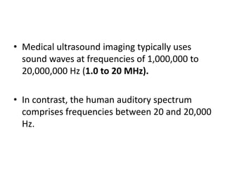 • Medical ultrasound imaging typically uses
sound waves at frequencies of 1,000,000 to
20,000,000 Hz (1.0 to 20 MHz).
• In contrast, the human auditory spectrum
comprises frequencies between 20 and 20,000
Hz.
 