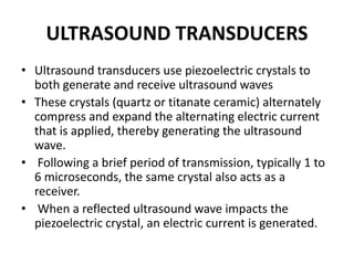 ULTRASOUND TRANSDUCERS
• Ultrasound transducers use piezoelectric crystals to
both generate and receive ultrasound waves
• These crystals (quartz or titanate ceramic) alternately
compress and expand the alternating electric current
that is applied, thereby generating the ultrasound
wave.
• Following a brief period of transmission, typically 1 to
6 microseconds, the same crystal also acts as a
receiver.
• When a reflected ultrasound wave impacts the
piezoelectric crystal, an electric current is generated.
 