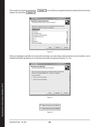 Para continuar se oprime nuevamente                , y nos ofrece una sugerencia para la carpeta del menú de inicio
                                        (Figura 16), oprimimos            :




                                                                                            Figura 16


                                        Ahora se despliega la pantalla con la selección de tareas y en este bloque seleccionamos los dos checkbox, con la
                                        finalidad de facilitar las labores en el momento de acceder al programa (Figuras 17 y 18):
Declaración Informativa Múltiple 2012




                                                                                            Figura 17




                                                                                            Figura 18




                                        Consultorio Fiscal No. 563                            14
 