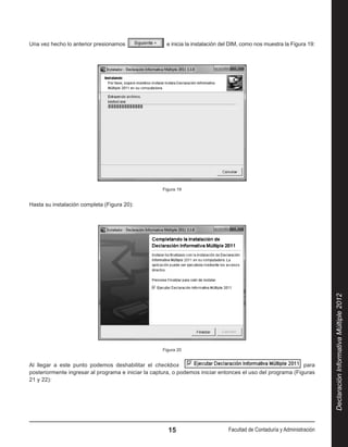 Una vez hecho lo anterior presionamos                  e inicia la instalación del DIM, como nos muestra la Figura 19:




                                                    Figura 19


Hasta su instalación completa (Figura 20):




                                                                                                                          Declaración Informativa Múltiple 2012
                                                    Figura 20


Al llegar a este punto podemos deshabilitar el checkbox                                                      para
posteriormente ingresar al programa e iniciar la captura, o podemos iniciar entonces el uso del programa (Figuras
21 y 22):




                                                       15                       Facultad de Contaduría y Administración
 