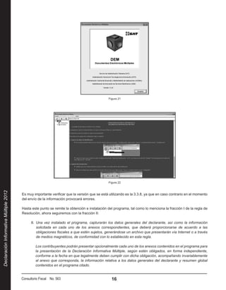 Figura 21




                                                                                              Figura 22
Declaración Informativa Múltiple 2012




                                        Es muy importante verificar que la versión que se está utilizando es la 3.3.8, ya que en caso contrario en el momento
                                        del envío de la información provocará errores.

                                        Hasta este punto se remite la obtención e instalación del programa, tal como lo menciona la fracción I de la regla de
                                        Resolución, ahora seguiremos con la fracción II:

                                              II.  Una vez instalado el programa, capturarán los datos generales del declarante, así como la información
                                                   solicitada en cada uno de los anexos correspondientes, que deberá proporcionarse de acuerdo a las
                                                   obligaciones fiscales a que estén sujetos, generándose un archivo que presentarán vía Internet o a través
                                                   de medios magnéticos, de conformidad con lo establecido en esta regla.

                                                 Los contribuyentes podrán presentar opcionalmente cada uno de los anexos contenidos en el programa para
                                                 la presentación de la Declaración Informativa Múltiple, según estén obligados, en forma independiente,
                                                 conforme a la fecha en que legalmente deben cumplir con dicha obligación, acompañando invariablemente
                                                 al anexo que corresponda, la información relativa a los datos generales del declarante y resumen global
                                                 contenidos en el programa citado.


                                        Consultorio Fiscal No. 563                              16
 