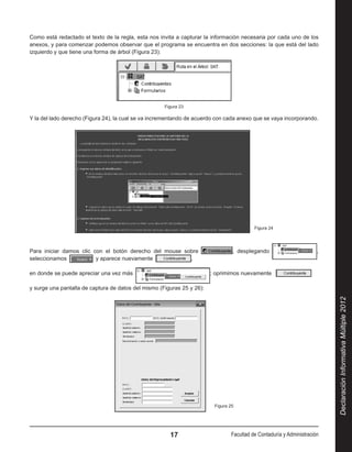 Como está redactado el texto de la regla, esta nos invita a capturar la información necesaria por cada uno de los
anexos, y para comenzar podemos observar que el programa se encuentra en dos secciones: la que está del lado
izquierdo y que tiene una forma de árbol (Figura 23):




                                                     Figura 23

Y la del lado derecho (Figura 24), la cual se va incrementando de acuerdo con cada anexo que se vaya incorporando.




                                                                                              Figura 24




Para iniciar damos clic con el botón derecho del mouse sobre                       , desplegando                          ,
seleccionamos             y aparece nuevamente           ,

en donde se puede apreciar una vez más                                   ; oprimimos nuevamente                        

y surge una pantalla de captura de datos del mismo (Figuras 25 y 26):




                                                                                                                              Declaración Informativa Múltiple 2012




                                                                           Figura 25




                                                       17                          Facultad de Contaduría y Administración
 