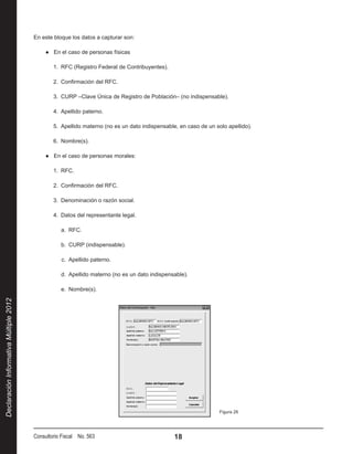 En este bloque los datos a capturar son:

                                             ●● En el caso de personas físicas

                                                1.  RFC (Registro Federal de Contribuyentes).

                                                2.  Confirmación del RFC.

                                                3.  CURP –Clave Única de Registro de Población– (no indispensable).

                                                4.  Apellido paterno.

                                                5.  Apellido materno (no es un dato indispensable, en caso de un solo apellido).

                                                6.  Nombre(s).

                                             ●● En el caso de personas morales:

                                                1.  RFC.

                                                2.  Confirmación del RFC.

                                                3.  Denominación o razón social.

                                                4.  Datos del representante legal.

                                                   a.  RFC.

                                                   b.  CURP (indispensable).

                                                   c.  Apellido paterno.

                                                   d.  Apellido materno (no es un dato indispensable).

                                                   e.  Nombre(s).
Declaración Informativa Múltiple 2012




                                                                                                                  Figura 26




                                        Consultorio Fiscal No. 563                              18
 