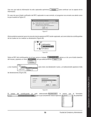 Una vez que toda la información ha sido capturada oprimimos                      para continuar con la captura de la
información.

En caso de que el dígito verificador del RFC capturado no sea correcto, el programa nos enviará una alerta como
la que muestra la Figura 27:




                                                      Figura 27



Ahora podemos apreciar que en la zona de menús aparece el RFC recién capturado, así como todos los contribuyentes
de los cuales se va a realizar su declaración (Figura 28):




                                                      Figura 28



Sobre el RFC del contribuyente con el que vamos a trabajar,                    , damos un clic con el botón derecho
del mouse y aparece un menú                , del que seleccionamos                  




y nos muestra                                  , para crear una declaración nueva, y al seleccionarla aparece el alta


de declaraciones (Figura 29):




                                                                                                                           Declaración Informativa Múltiple 2012
                                                      Figura 29


El   campo      del   contribuyente   ya   está seleccionado                    , lo mismo      que    el formulario 
                                            , por lo que únicamente resta el ejercicio                 . Se presentan




                                                         19                      Facultad de Contaduría y Administración
 