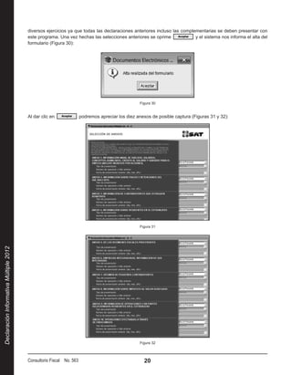 diversos ejercicios ya que todas las declaraciones anteriores incluso las complementarias se deben presentar con
                                        este programa. Una vez hechas las selecciones anteriores se oprime               y el sistema nos informa el alta del
                                        formulario (Figura 30):




                                                                                               Figura 30


                                        Al dar clic en             podremos apreciar los diez anexos de posible captura (Figuras 31 y 32):




                                                                                               Figura 31
Declaración Informativa Múltiple 2012




                                                                                               Figura 32



                                        Consultorio Fiscal No. 563                               20
 