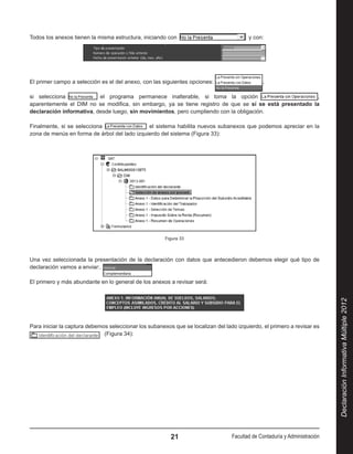 Todos los anexos tienen la misma estructura, iniciando con                                y con:




El primer campo a selección es el del anexo, con las siguientes opciones:                      ,

si selecciona              el programa permanece inalterable, si toma la opción                          ,
aparentemente el DIM no se modifica, sin embargo, ya se tiene registro de que se sí se está presentado la
declaración informativa, desde luego, sin movimientos, pero cumpliendo con la obligación.

Finalmente, si se selecciona                   el sistema habilita nuevos subanexos que podemos apreciar en la
zona de menús en forma de árbol del lado izquierdo del sistema (Figura 33):




                                                       Figura 33



Una vez seleccionada la presentación de la declaración con datos que antecedieron debemos elegir qué tipo de
declaración vamos a enviar:.

El primero y más abundante en lo general de los anexos a revisar será:




                                                                                                                            Declaración Informativa Múltiple 2012
Para iniciar la captura debemos seleccionar los subanexos que se localizan del lado izquierdo, el primero a revisar es 
                              (Figura 34):




                                                         21                       Facultad de Contaduría y Administración
 