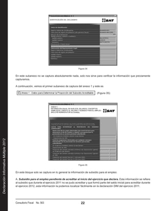 Figura 34


                                        En este subanexo no se captura absolutamente nada, solo nos sirve para verificar la información que previamente
                                        capturamos.

                                        A continuación, vemos el primer subanexo de captura del anexo 1 y este es

                                                                                                                 (Figura 35):
Declaración Informativa Múltiple 2012




                                                                                                Figura 35


                                        En este bloque solo se captura en lo general la información de subsidio para el empleo:

                                        A. Subsidio para el empleo pendiente de acreditar al inicio del ejercicio que declara. Esta información se refiere
                                        al subsidio que durante el ejercicio 2011 no se pudo acreditar y que formó parte del saldo inicial para acreditar durante
                                        el ejercicio 2012, esta información la podemos localizar fácilmente en la declaración DIM del ejercicio 2011.




                                        Consultorio Fiscal No. 563                                22
 