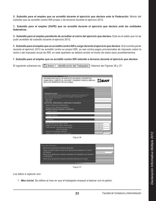 B. Subsidio para el empleo que se acreditó durante el ejercicio que declara ante la Federación. Monto del
subsidio que se acreditó contra ISR propio o de terceros durante el ejercicio 2012.

C. Subsidio para el empleo (SUPE) que se acreditó durante el ejercicio que declara ante las entidades
federativas.

D. Subsidio para el empleo pendiente de acreditar al cierre del ejercicio que declara. Este es el saldo que no se
pudo acreditar de subsidio durante el ejercicio 2012.

E. Subsidio para el empleo que se acreditó contra ISR a cargo durante el ejercicio que declara. Si el contribuyente
durante el ejercicio 2012 se acreditó contra su propio ISR, ya sea contra pagos provisionales de impuesto sobre la
renta o del impuesto anual de ISR, en este apartado se deberá anotar el monto de todos esos acreditamientos.

F. Subsidio para el empleo que se acreditó contra ISR retenido a terceros durante el ejercicio que declara.

El siguiente subanexo es                                              . Veamos las Figuras 36 y 37:




                                                                                                                           Declaración Informativa Múltiple 2012
                                                      Figura 36




                                                      Figura 37


Los datos a capturar son:

    1.  Mes inicial. Se refiere al mes en que el trabajador empezó a laborar con el patrón.




                                                         23                      Facultad de Contaduría y Administración
 