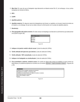 2.  Mes final. En caso de que el trabajador siga laborando se deberá anotar Dic-12, sin embargo, si tuvo varios
                                                reingresos se tomará el último.

                                            3.  RFC.

                                            4.  CURP.

                                            5.  Apellido paterno.

                                            6.  Apellido materno. En algunos casos los trabajadores solo tienen un apellido y en la gran mayoría de ellos es
                                                el materno, sin embargo, de ser así se debe colocar la información en el campo de apellido paterno.

                                            7.  Nombre(s).

                                            8.  Área geográfica del salario mínimo. En este campo se despliega una lista de la cual tenemos que seleccionar
                                                una opción (Figura 38):




                                                                                               Figura 38



                                            9.  Indique si el patrón realizó cálculo anual. (Lista de selección Sí/No).

                                           10.  Tarifa utilizada del ejercicio que declara. (Lista de selección Sí/No).

                                           11.  Tarifa utilizada: 1991 actualizada. (Lista de selección Sí/No).

                                           12.  Indique si el trabajador es sindicalizado. (Lista de selección Sí/No).

                                           13.  Si es asimilado a salarios, señale la clave. En cuanto se utiliza este campo se habilita un nuevo anexo en
                                                este bloque y lo podemos apreciar en el árbol con el nombre                                      (Figuras 39
                                                y 40):
Declaración Informativa Múltiple 2012




                                                                                               Figura 39




                                        Consultorio Fiscal No. 563                               24
 