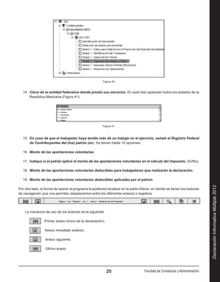 Figura 40


  14.  Clave de la entidad federativa donde prestó sus servicios. En esta lista aparecen todos los estados de la
       República Mexicana (Figura 41):




                                                       Figura 41



  15.  En caso de que el trabajador haya tenido más de un trabajo en el ejercicio, señale el Registro Federal
       de Contribuyentes del (los) patrón (es). Se tienen hasta 10 opciones.

  16.  Monto de las aportaciones voluntarias.

  17.  Indique si el patrón aplicó el monto de las aportaciones voluntarias en el cálculo del impuesto. (Sí/No).

  18.  Monto de las aportaciones voluntarias deducibles para trabajadores que realizarán la declaración.

  19.  Monto de las aportaciones voluntarias deducibles aplicadas por el patrón.




                                                                                                                             Declaración Informativa Múltiple 2012
Por otro lado, la forma de operar el programa la podemos localizar en la parte inferior, en donde se tienen los botones
de navegación que nos permiten desplazarnos entre los diferentes anexos o registros:




    La mecánica de uso de los botones es la siguiente:

                Primer anexo (inicio de la declaración).

                Anexo inmediato anterior.

                Anexo siguiente.

                 Último anexo.




                                                           25                      Facultad de Contaduría y Administración
 