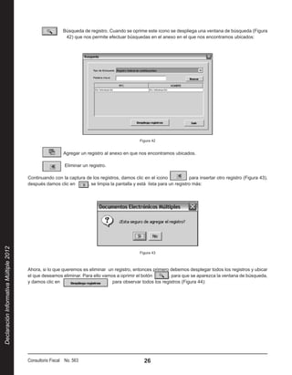   Búsqueda de registro. Cuando se oprime este icono se despliega una ventana de búsqueda (Figura
                                                          42) que nos permite efectuar búsquedas en el anexo en el que nos encontramos ubicados:




                                                                                                Figura 42


                                                           Agregar un registro al anexo en que nos encontramos ubicados.

                                                           Eliminar un registro.

                                        Continuando con la captura de los registros, damos clic en el icono              para insertar otro registro (Figura 43),
                                        después damos clic en       , se limpia la pantalla y está lista para un registro más:
Declaración Informativa Múltiple 2012




                                                                                                Figura 43



                                        Ahora, si lo que queremos es eliminar un registro, entonces primero debemos desplegar todos los registros y ubicar
                                        el que deseamos eliminar. Para ello vamos a oprimir el botón       , para que se aparezca la ventana de búsqueda,
                                        y damos clic en                         para observar todos los registros (Figura 44):




                                        Consultorio Fiscal No. 563                                26
 